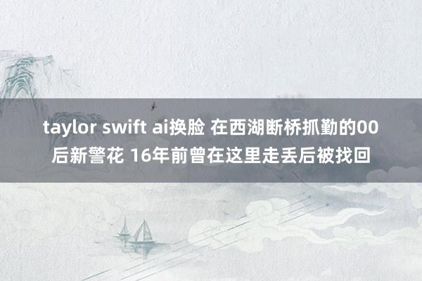 taylor swift ai换脸 在西湖断桥抓勤的00后新警花 16年前曾在这里走丢后被找回