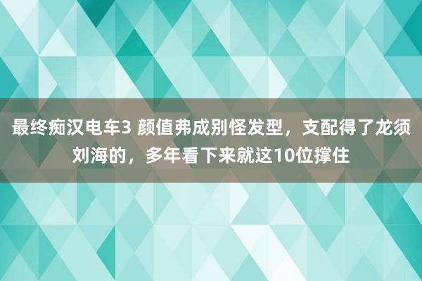 最终痴汉电车3 颜值弗成别怪发型，支配得了龙须刘海的，多年看下来就这10位撑住