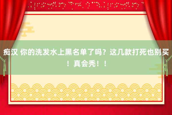 痴汉 你的洗发水上黑名单了吗？这几款打死也别买！真会秃！！