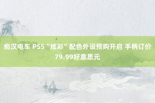 痴汉电车 PS5“炫彩”配色外设预购开启 手柄订价79.99好意思元