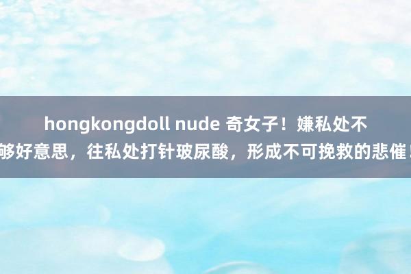 hongkongdoll nude 奇女子！嫌私处不够好意思，往私处打针玻尿酸，形成不可挽救的悲催！