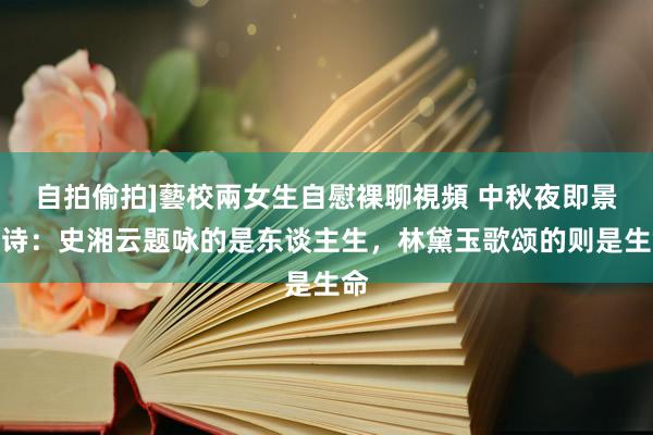 自拍偷拍]藝校兩女生自慰裸聊視頻 中秋夜即景联诗：史湘云题咏的是东谈主生，林黛玉歌颂的则是生命