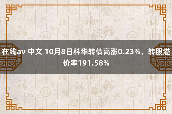 在线av 中文 10月8日科华转债高涨0.23%，转股溢价率191.58%