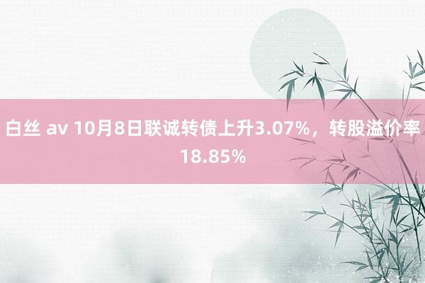 白丝 av 10月8日联诚转债上升3.07%，转股溢价率18.85%