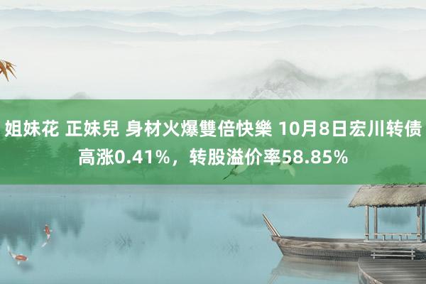 姐妹花 正妹兒 身材火爆雙倍快樂 10月8日宏川转债高涨0.41%，转股溢价率58.85%