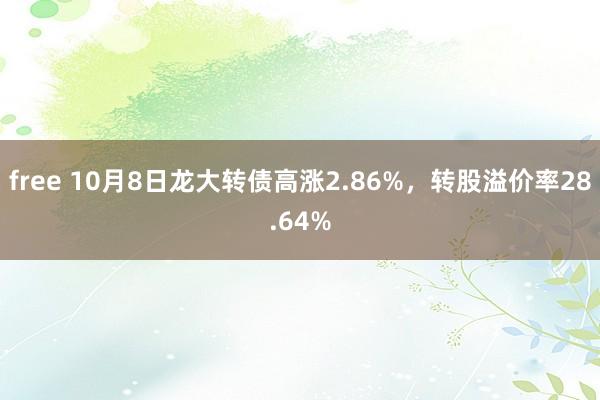 free 10月8日龙大转债高涨2.86%，转股溢价率28.64%