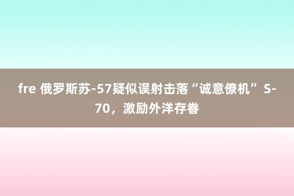 fre 俄罗斯苏-57疑似误射击落“诚意僚机” S-70，激励外洋存眷