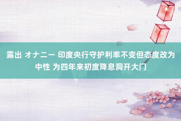 露出 オナニー 印度央行守护利率不变但态度改为中性 为四年来初度降息洞开大门