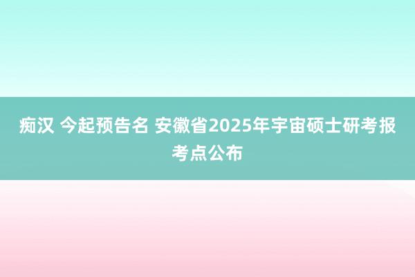 痴汉 今起预告名 安徽省2025年宇宙硕士研考报考点公布