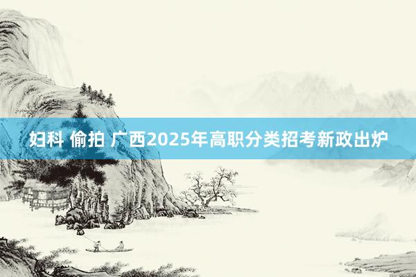 妇科 偷拍 广西2025年高职分类招考新政出炉