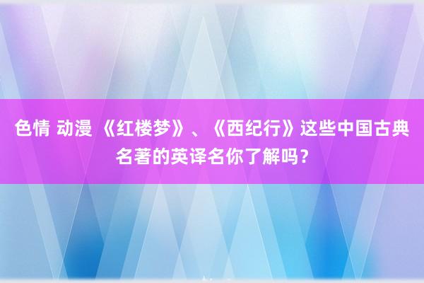 色情 动漫 《红楼梦》、《西纪行》这些中国古典名著的英译名你了解吗？