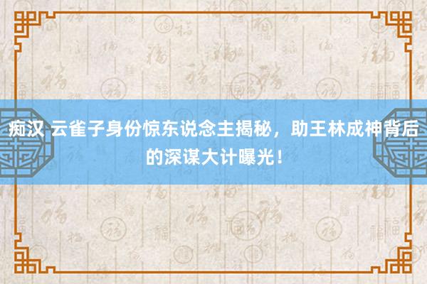 痴汉 云雀子身份惊东说念主揭秘，助王林成神背后的深谋大计曝光！