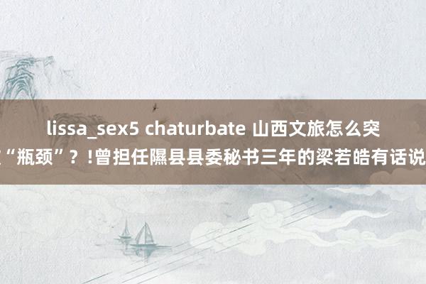 lissa_sex5 chaturbate 山西文旅怎么突破“瓶颈”？!曾担任隰县县委秘书三年的梁若皓有话说...