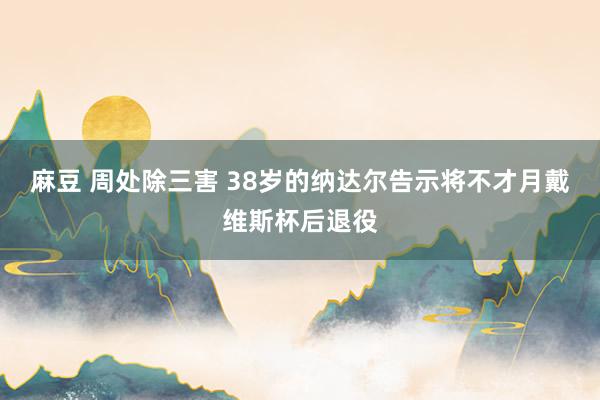 麻豆 周处除三害 38岁的纳达尔告示将不才月戴维斯杯后退役