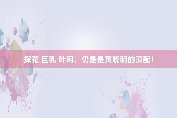 探花 巨乳 叶珂，仍是是黄晓明的顶配！