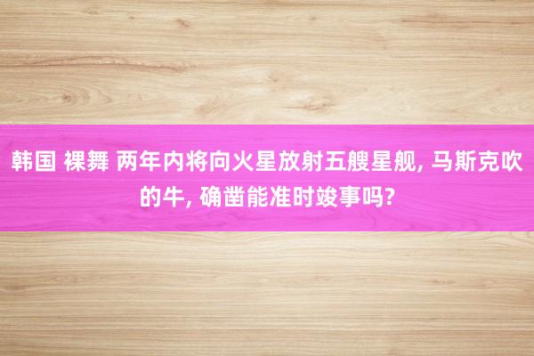 韩国 裸舞 两年内将向火星放射五艘星舰, 马斯克吹的牛, 确凿能准时竣事吗?