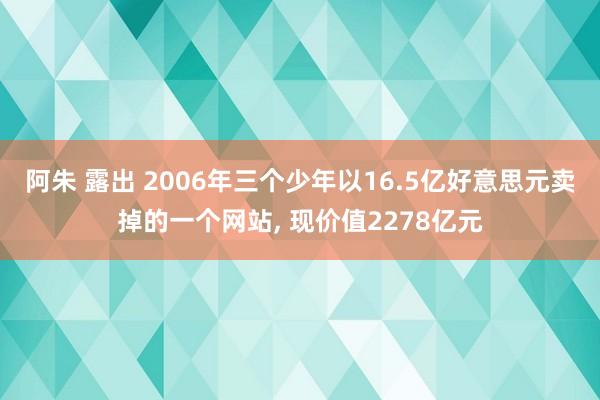 阿朱 露出 2006年三个少年以16.5亿好意思元卖掉的一个网站, 现价值2278亿元