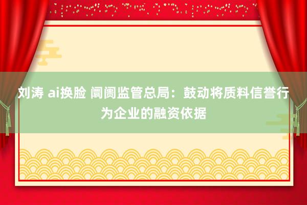 刘涛 ai换脸 阛阓监管总局：鼓动将质料信誉行为企业的融资依据