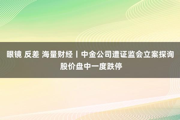 眼镜 反差 海量财经丨中金公司遭证监会立案探询 股价盘中一度跌停