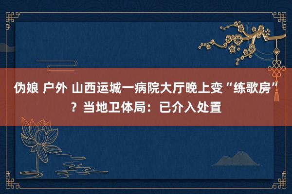 伪娘 户外 山西运城一病院大厅晚上变“练歌房”？当地卫体局：已介入处置