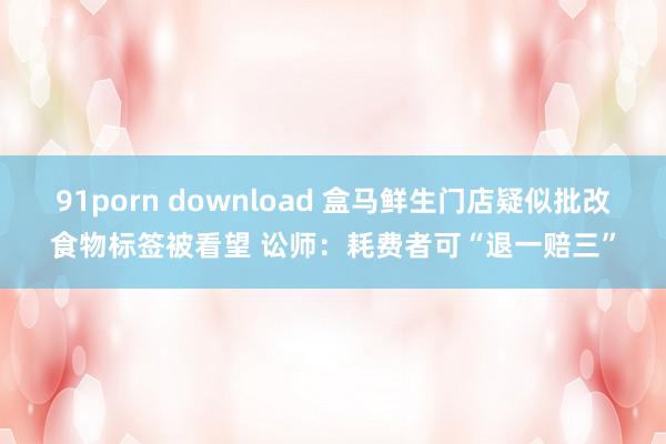 91porn download 盒马鲜生门店疑似批改食物标签被看望 讼师：耗费者可“退一赔三”