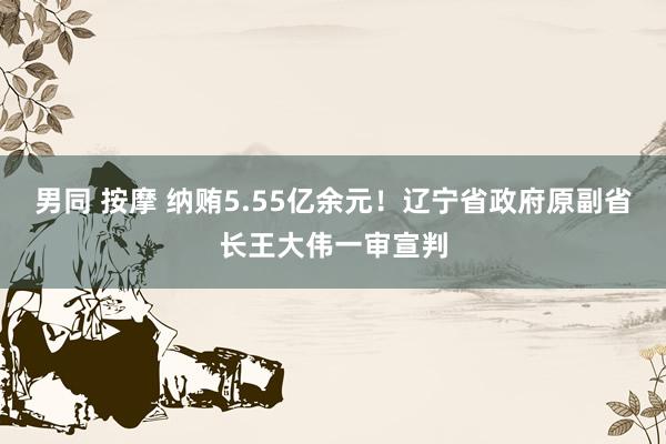 男同 按摩 纳贿5.55亿余元！辽宁省政府原副省长王大伟一审宣判