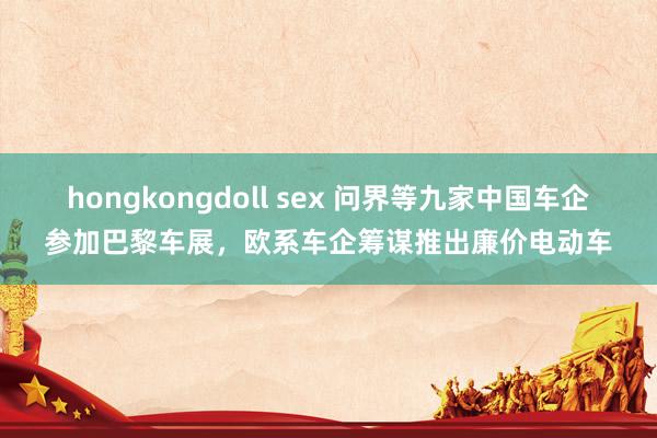 hongkongdoll sex 问界等九家中国车企参加巴黎车展，欧系车企筹谋推出廉价电动车