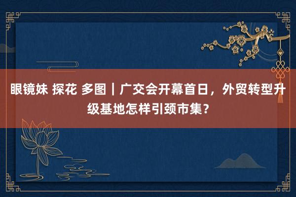 眼镜妹 探花 多图｜广交会开幕首日，外贸转型升级基地怎样引颈市集？