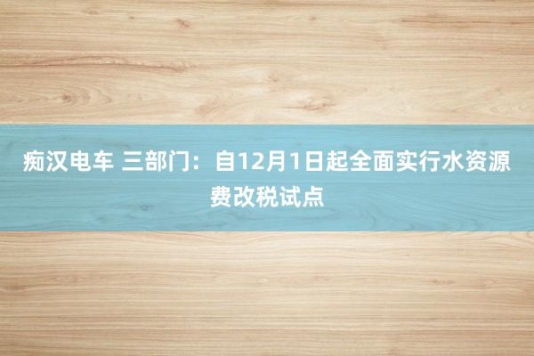 痴汉电车 三部门：自12月1日起全面实行水资源费改税试点