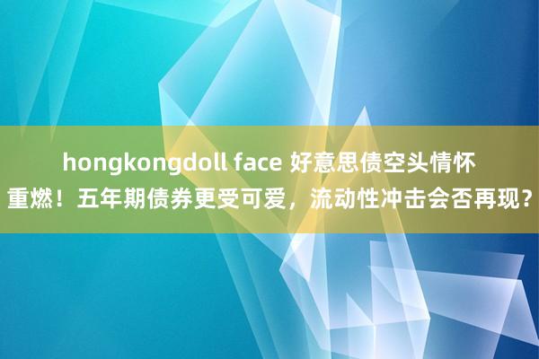 hongkongdoll face 好意思债空头情怀重燃！五年期债券更受可爱，流动性冲击会否再现？