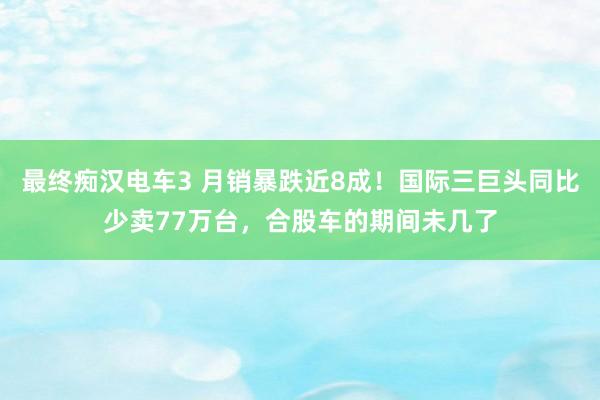 最终痴汉电车3 月销暴跌近8成！国际三巨头同比少卖77万台，合股车的期间未几了