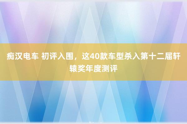 痴汉电车 初评入围，这40款车型杀入第十二届轩辕奖年度测评