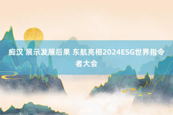 痴汉 展示发展后果 东航亮相2024ESG世界指令者大会