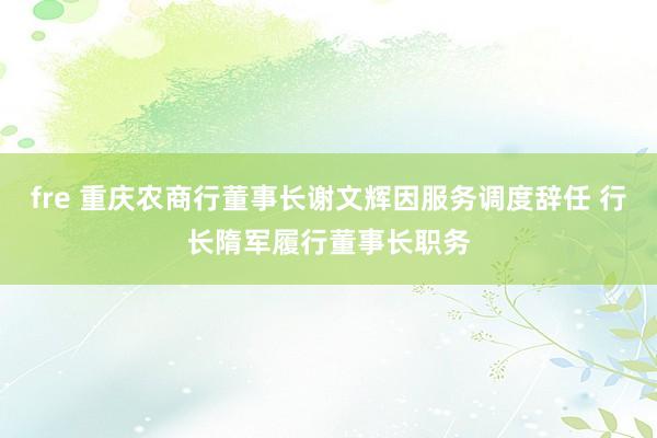 fre 重庆农商行董事长谢文辉因服务调度辞任 行长隋军履行董事长职务