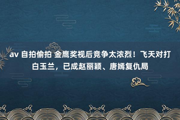 av 自拍偷拍 金鹰奖视后竞争太浓烈！飞天对打白玉兰，已成赵丽颖、唐嫣复仇局