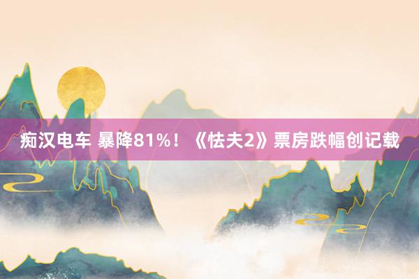 痴汉电车 暴降81%！《怯夫2》票房跌幅创记载