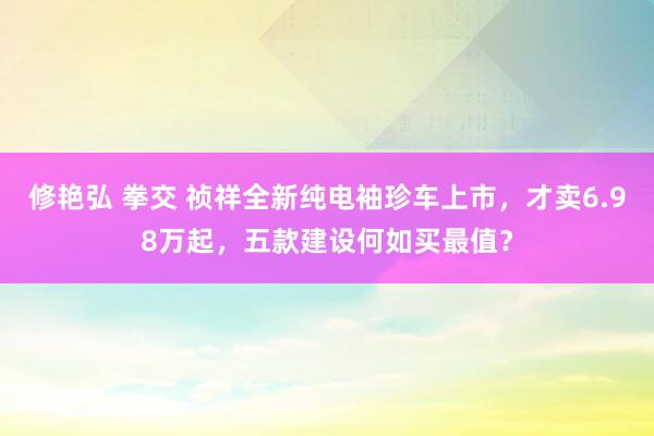 修艳弘 拳交 祯祥全新纯电袖珍车上市，才卖6.98万起，五款建设何如买最值？