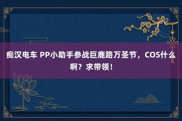 痴汉电车 PP小助手参战巨鹿路万圣节，COS什么啊？求带领！