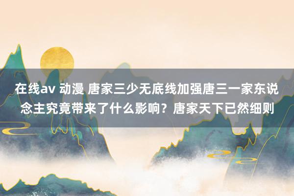 在线av 动漫 唐家三少无底线加强唐三一家东说念主究竟带来了什么影响？唐家天下已然细则