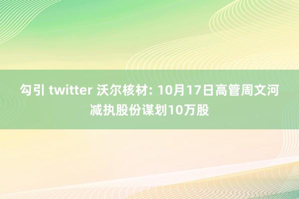 勾引 twitter 沃尔核材: 10月17日高管周文河减执股份谋划10万股