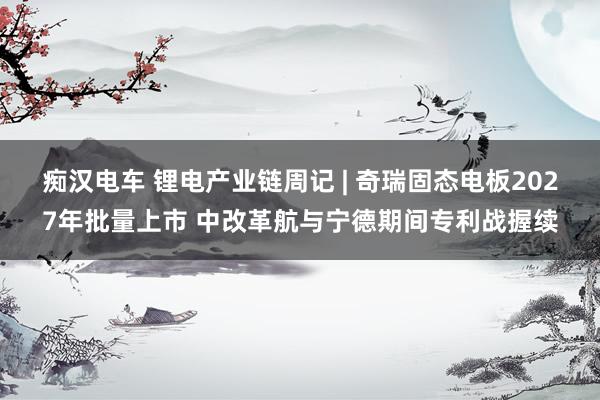 痴汉电车 锂电产业链周记 | 奇瑞固态电板2027年批量上市 中改革航与宁德期间专利战握续