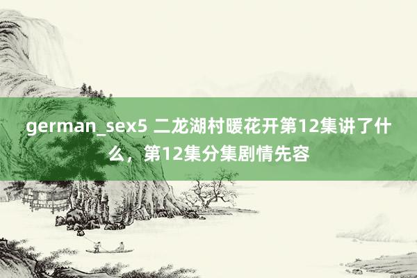 german_sex5 二龙湖村暖花开第12集讲了什么，第12集分集剧情先容