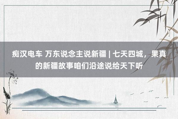 痴汉电车 万东说念主说新疆 | 七天四城，果真的新疆故事咱们沿途说给天下听