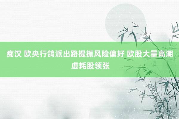 痴汉 欧央行鸽派出路提振风险偏好 欧股大量高潮 虚耗股领张