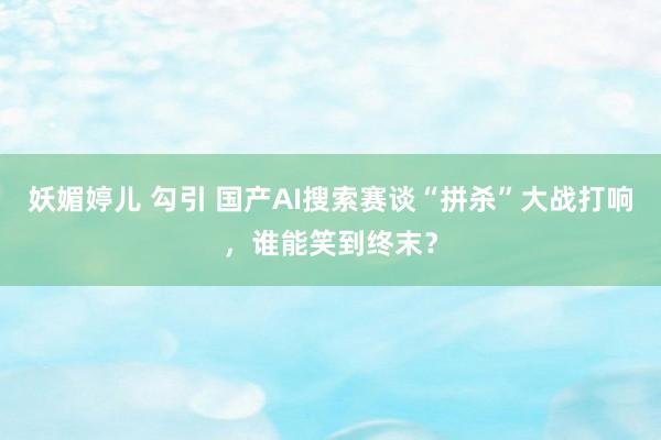 妖媚婷儿 勾引 国产AI搜索赛谈“拼杀”大战打响，谁能笑到终末？