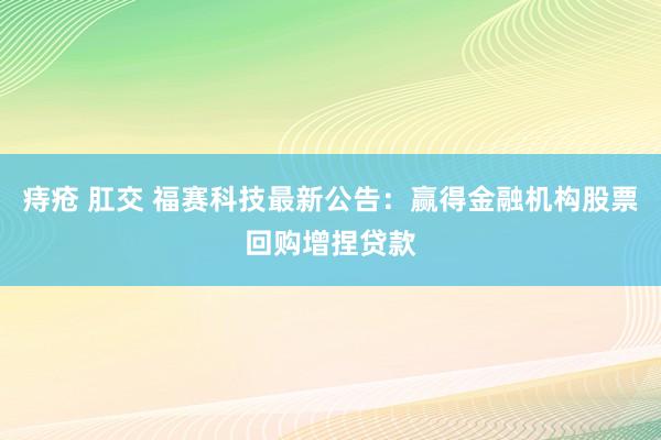 痔疮 肛交 福赛科技最新公告：赢得金融机构股票回购增捏贷款