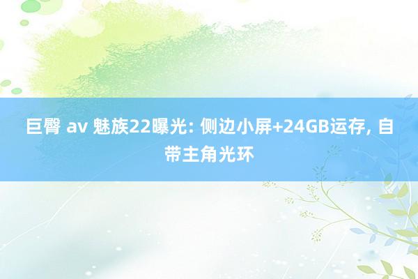 巨臀 av 魅族22曝光: 侧边小屏+24GB运存, 自带主角光环