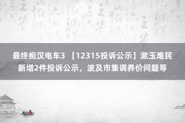 最终痴汉电车3 【12315投诉公示】漱玉难民新增2件投诉公示，波及市集调养价问题等