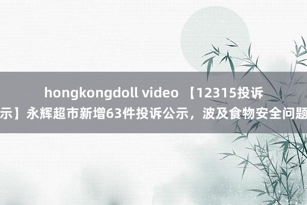 hongkongdoll video 【12315投诉公示】永辉超市新增63件投诉公示，波及食物安全问题等