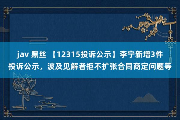 jav 黑丝 【12315投诉公示】李宁新增3件投诉公示，波及见解者拒不扩张合同商定问题等